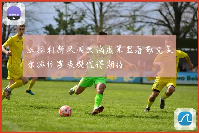 法拉利新风洞测试成果显著勒克莱尔排位赛表现值得期待