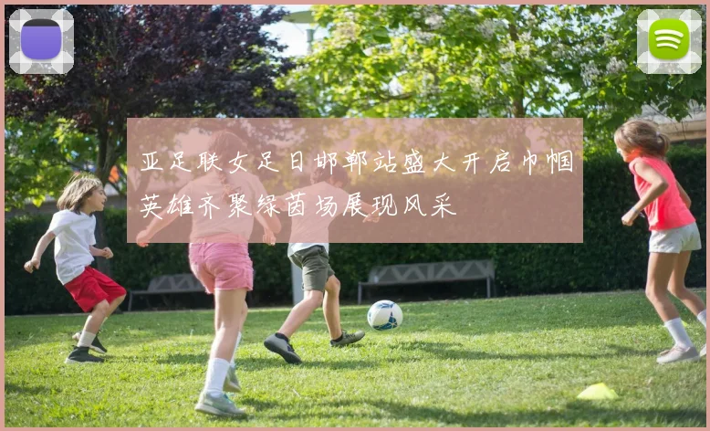亚足联女足日邯郸站盛大开启巾帼英雄齐聚绿茵场展现风采