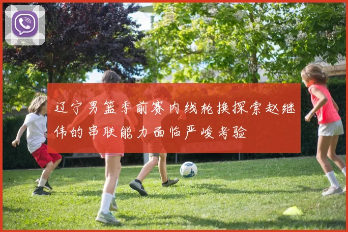 辽宁男篮季前赛内线轮换探索赵继伟的串联能力面临严峻考验