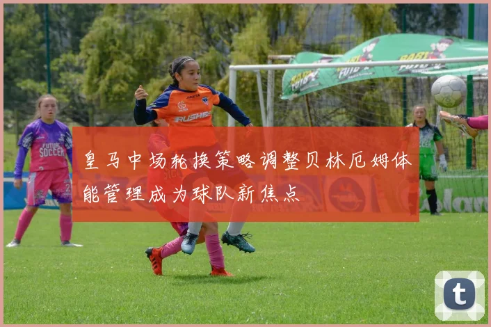 皇马中场轮换策略调整贝林厄姆体能管理成为球队新焦点
