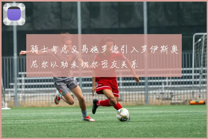 骑士考虑交易施罗德引入罗伊斯奥尼尔以助米切尔密友关系