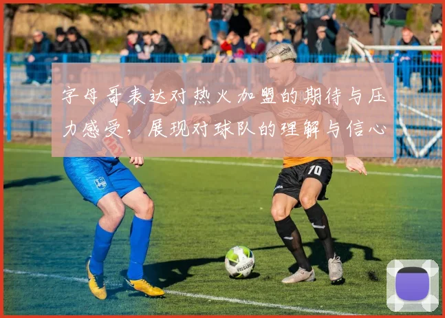 字母哥表达对热火加盟的期待与压力感受，展现对球队的理解与信心