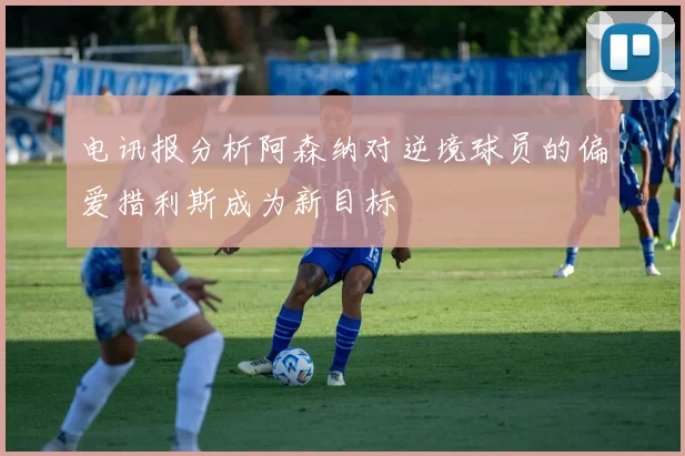 电讯报分析阿森纳对逆境球员的偏爱措利斯成为新目标