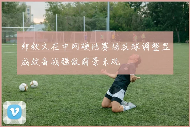 郑钦文在中网硬地赛场发球调整显成效备战强敌前景乐观