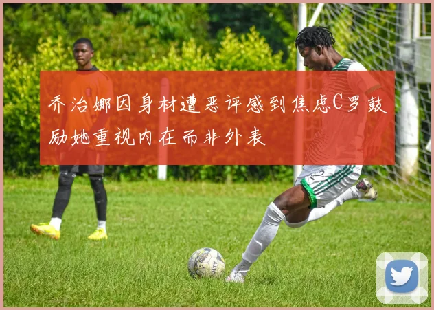 乔治娜因身材遭恶评感到焦虑C罗鼓励她重视内在而非外表