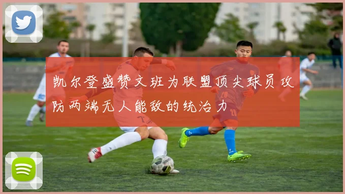 凯尔登盛赞文班为联盟顶尖球员攻防两端无人能敌的统治力