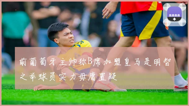 前葡萄牙主帅称B席加盟皇马是明智之举球员实力毋庸置疑